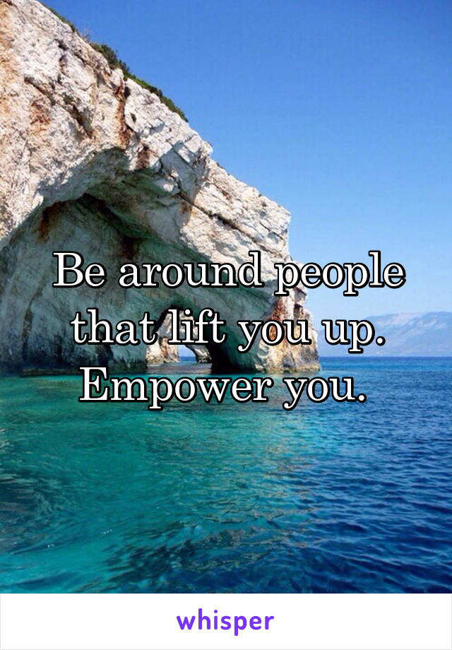 Be around people that lift you up.
Empower you. 
