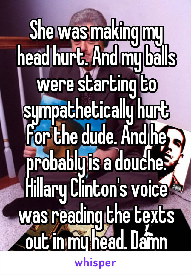She was making my head hurt. And my balls were starting to sympathetically hurt for the dude. And he probably is a douche. Hillary Clinton's voice was reading the texts out in my head. Damn