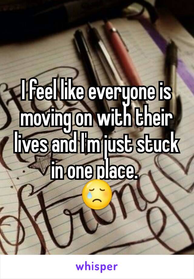 I feel like everyone is moving on with their lives and I'm just stuck in one place. 
😢