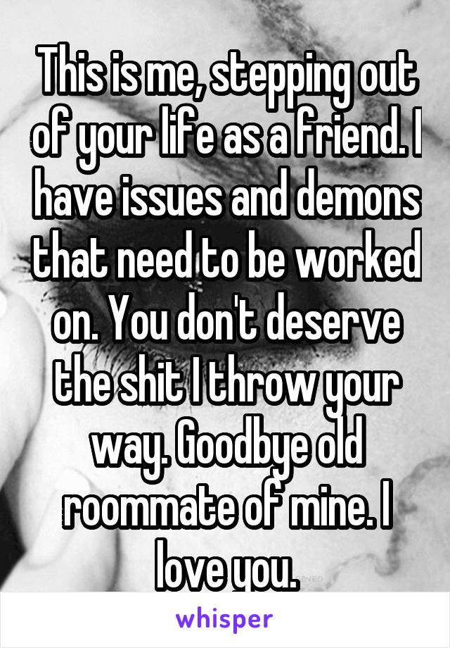 This is me, stepping out of your life as a friend. I have issues and demons that need to be worked on. You don't deserve the shit I throw your way. Goodbye old roommate of mine. I love you.