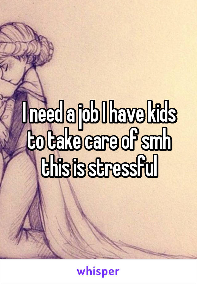 I need a job I have kids to take care of smh this is stressful