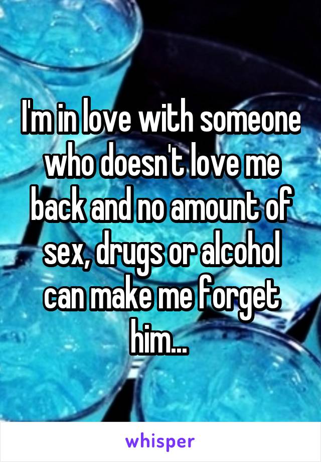 I'm in love with someone who doesn't love me back and no amount of sex, drugs or alcohol can make me forget him... 