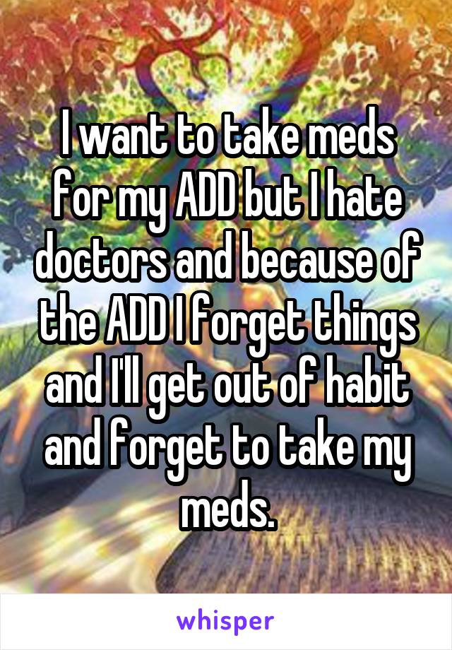 I want to take meds for my ADD but I hate doctors and because of the ADD I forget things and I'll get out of habit and forget to take my meds.