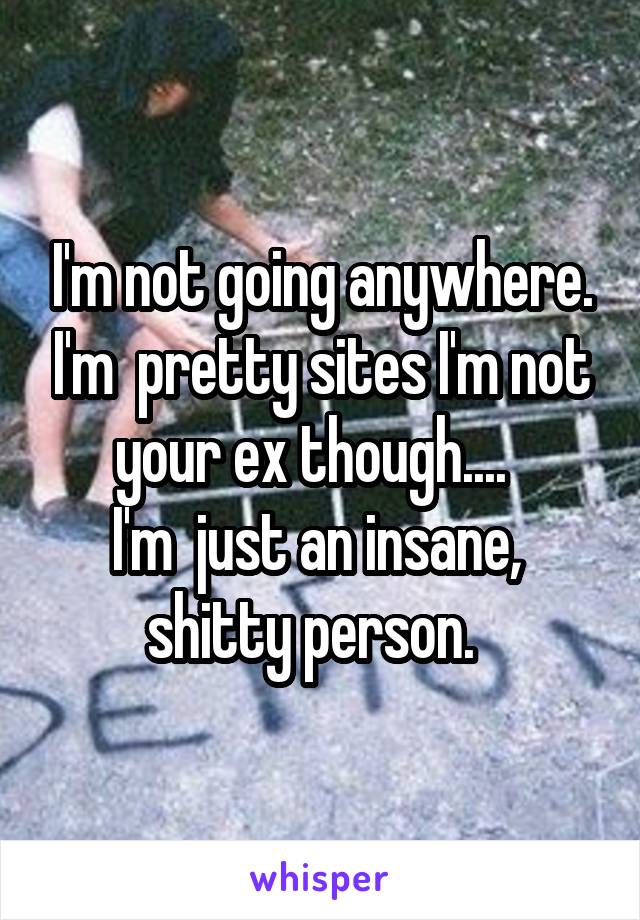 I'm not going anywhere. I'm  pretty sites I'm not your ex though....  
I'm  just an insane,  shitty person.  