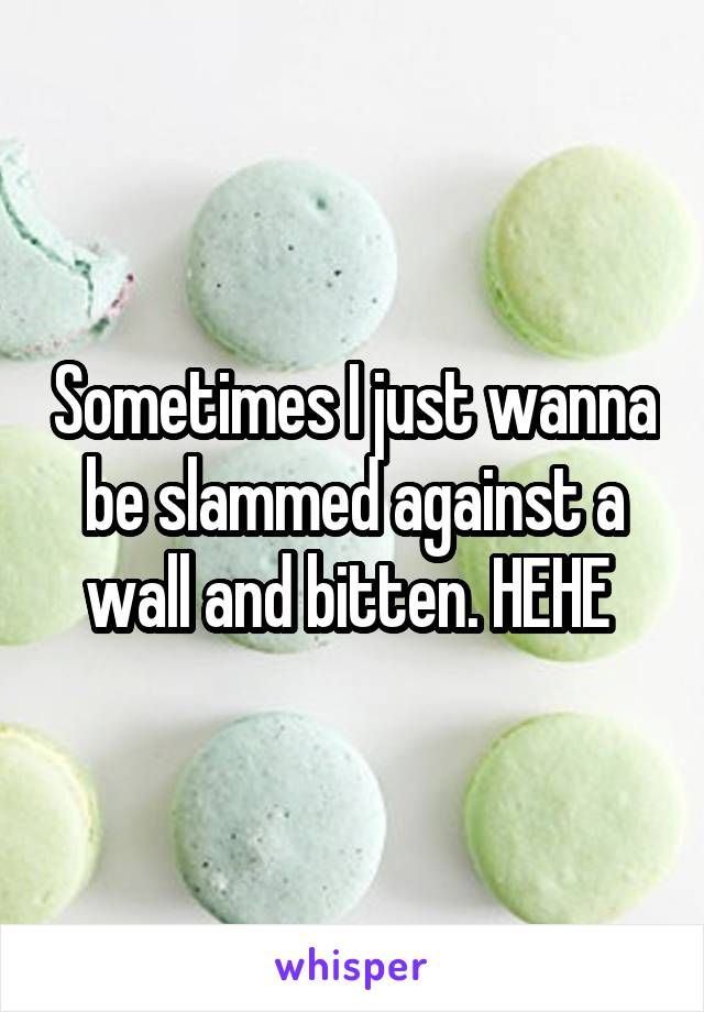 Sometimes I just wanna be slammed against a wall and bitten. HEHE 