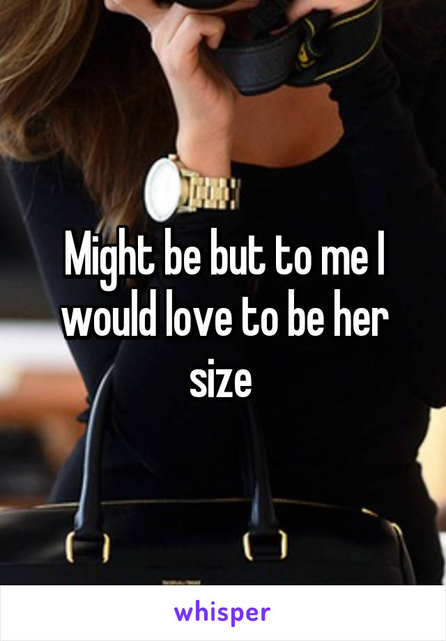 Might be but to me I would love to be her size 