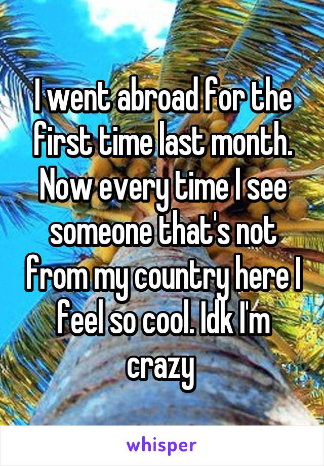 I went abroad for the first time last month. Now every time I see someone that's not from my country here I feel so cool. Idk I'm crazy 