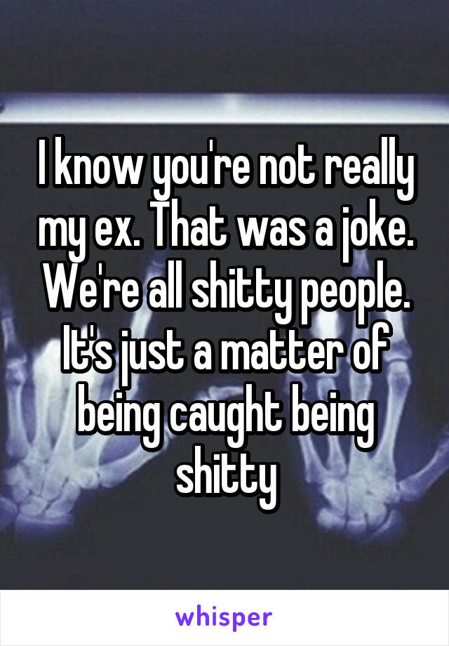 I know you're not really my ex. That was a joke. We're all shitty people. It's just a matter of being caught being shitty