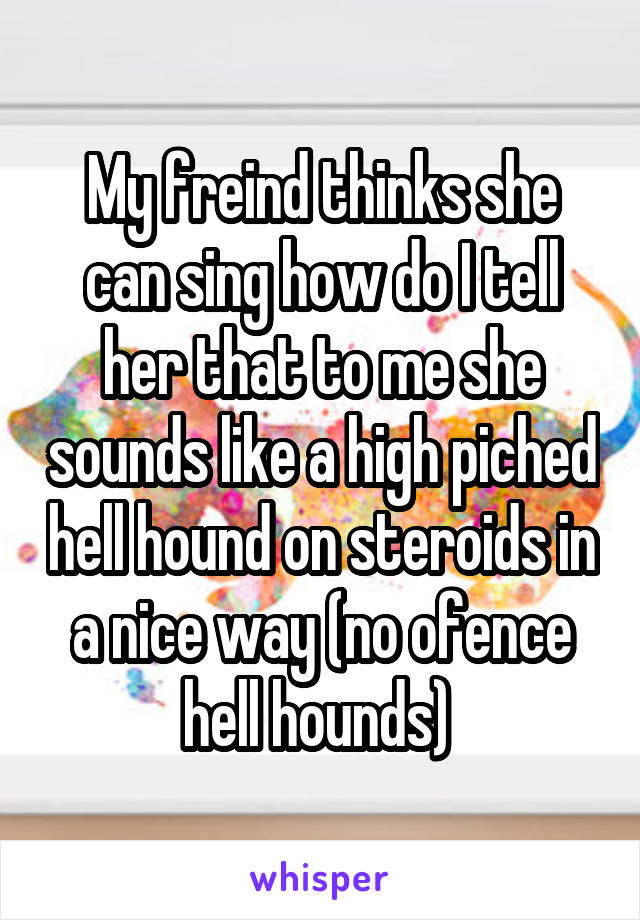 My freind thinks she can sing how do I tell her that to me she sounds like a high piched hell hound on steroids in a nice way (no ofence hell hounds) 