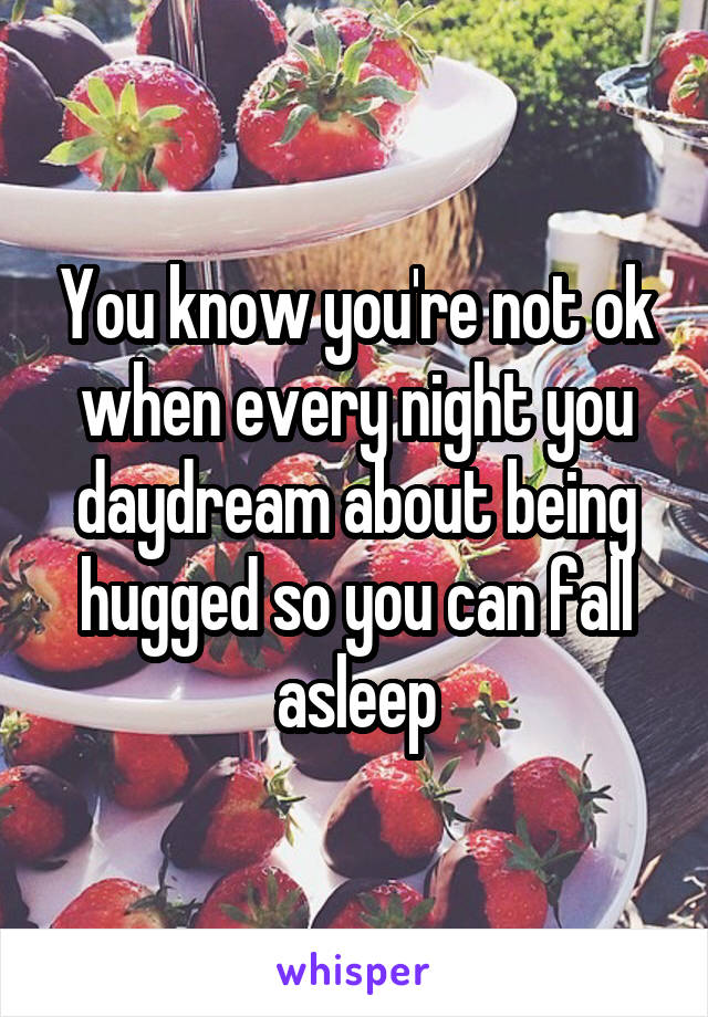 You know you're not ok when every night you daydream about being hugged so you can fall asleep