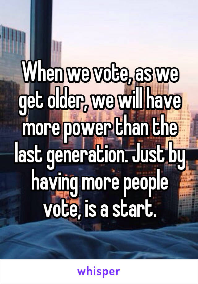 When we vote, as we get older, we will have more power than the last generation. Just by having more people vote, is a start.