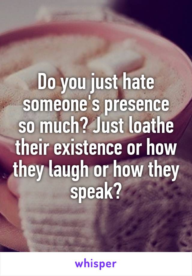 Do you just hate someone's presence so much? Just loathe their existence or how they laugh or how they speak?