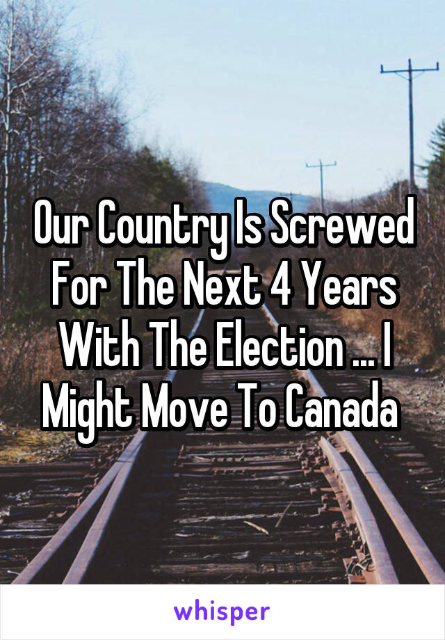Our Country Is Screwed For The Next 4 Years With The Election ... I Might Move To Canada 