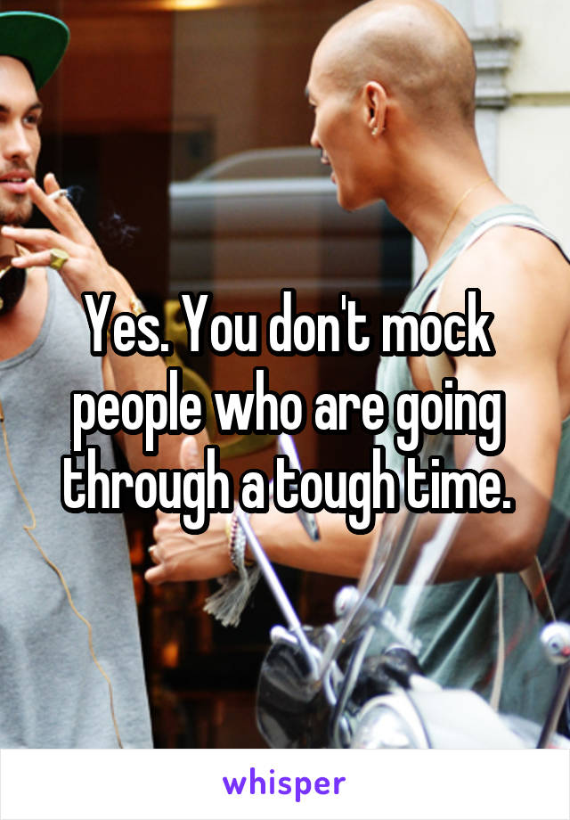 Yes. You don't mock people who are going through a tough time.