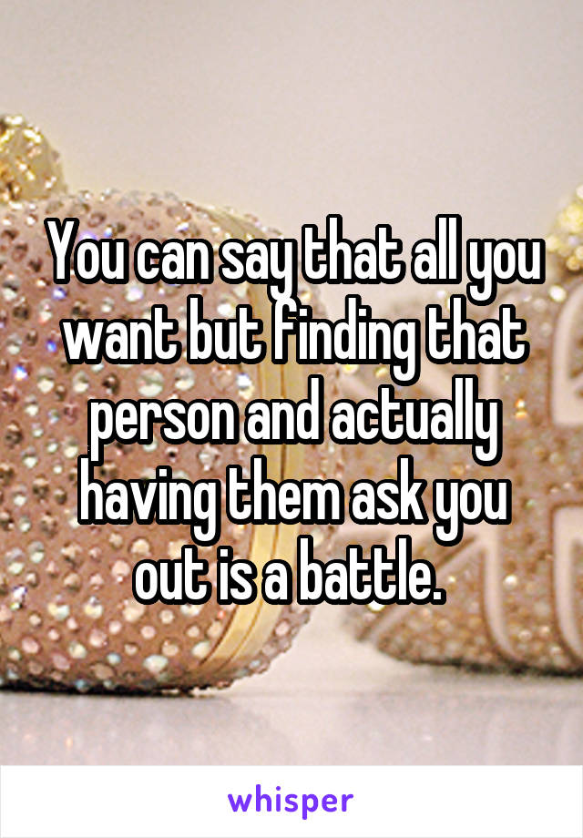 You can say that all you want but finding that person and actually having them ask you out is a battle. 