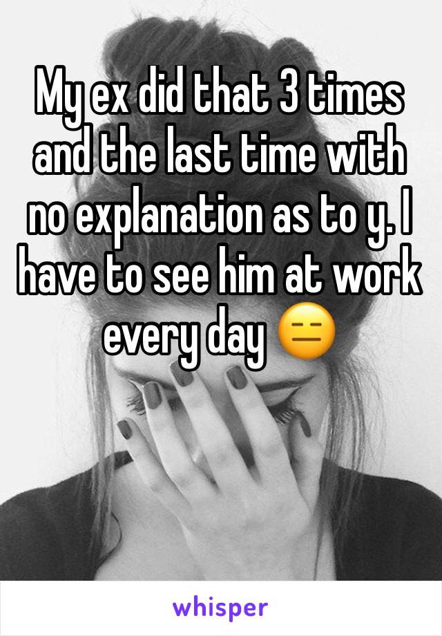 My ex did that 3 times and the last time with no explanation as to y. I have to see him at work every day 😑