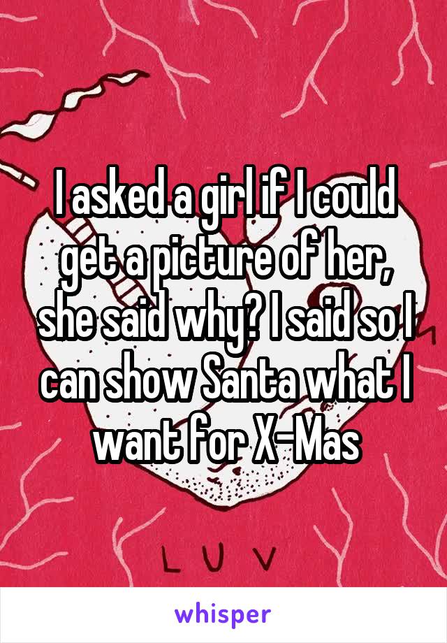 I asked a girl if I could get a picture of her, she said why? I said so I can show Santa what I want for X-Mas