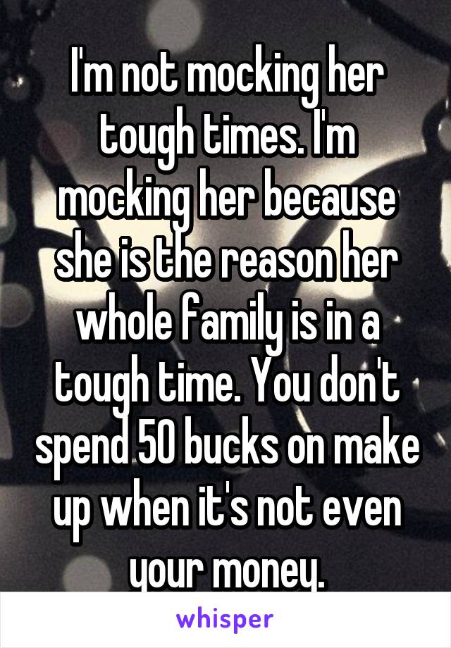 I'm not mocking her tough times. I'm mocking her because she is the reason her whole family is in a tough time. You don't spend 50 bucks on make up when it's not even your money.