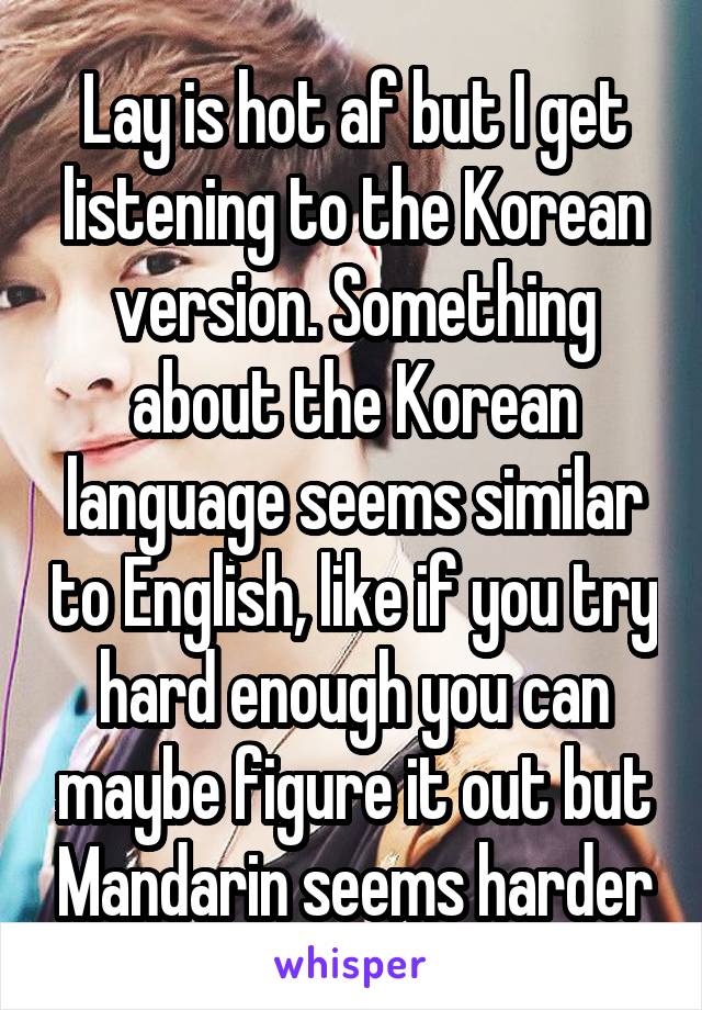 Lay is hot af but I get listening to the Korean version. Something about the Korean language seems similar to English, like if you try hard enough you can maybe figure it out but Mandarin seems harder