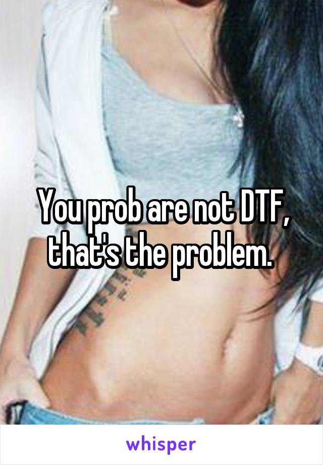 You prob are not DTF, that's the problem. 