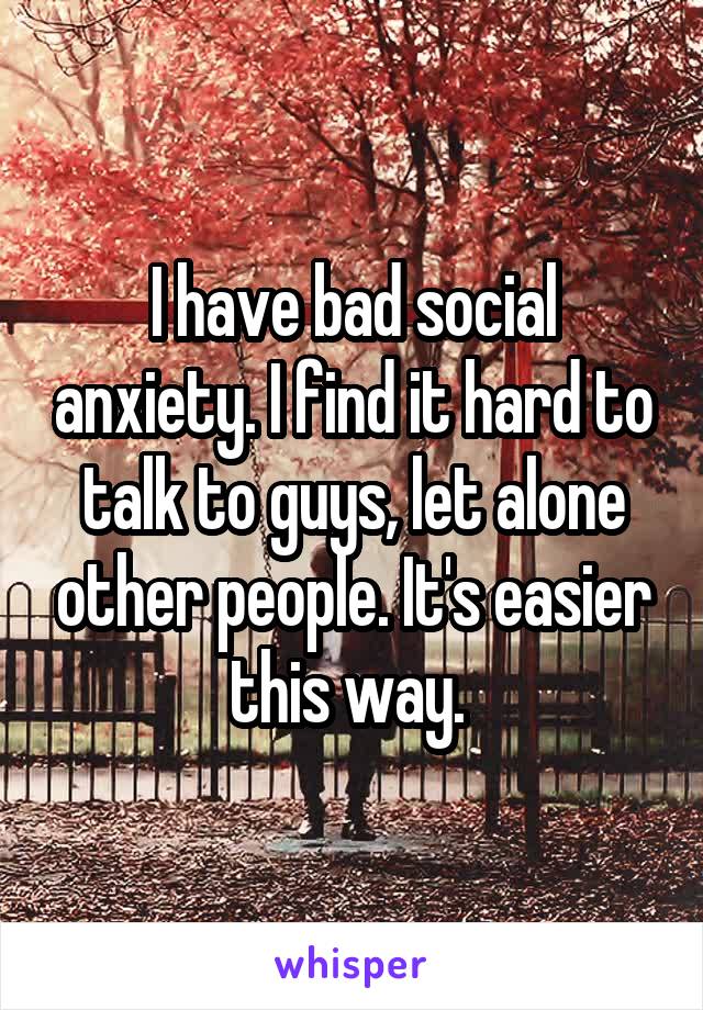 I have bad social anxiety. I find it hard to talk to guys, let alone other people. It's easier this way. 