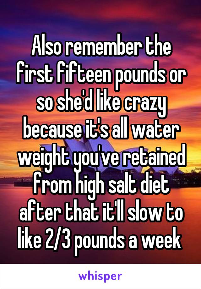 Also remember the first fifteen pounds or so she'd like crazy because it's all water weight you've retained from high salt diet after that it'll slow to like 2/3 pounds a week 