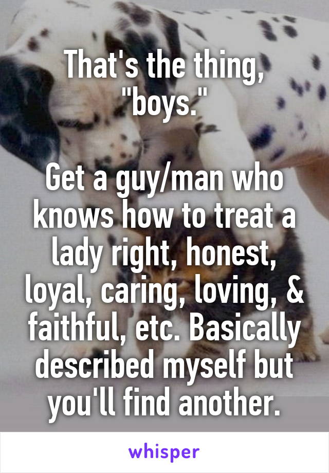 That's the thing, "boys."

Get a guy/man who knows how to treat a lady right, honest, loyal, caring, loving, & faithful, etc. Basically described myself but you'll find another.