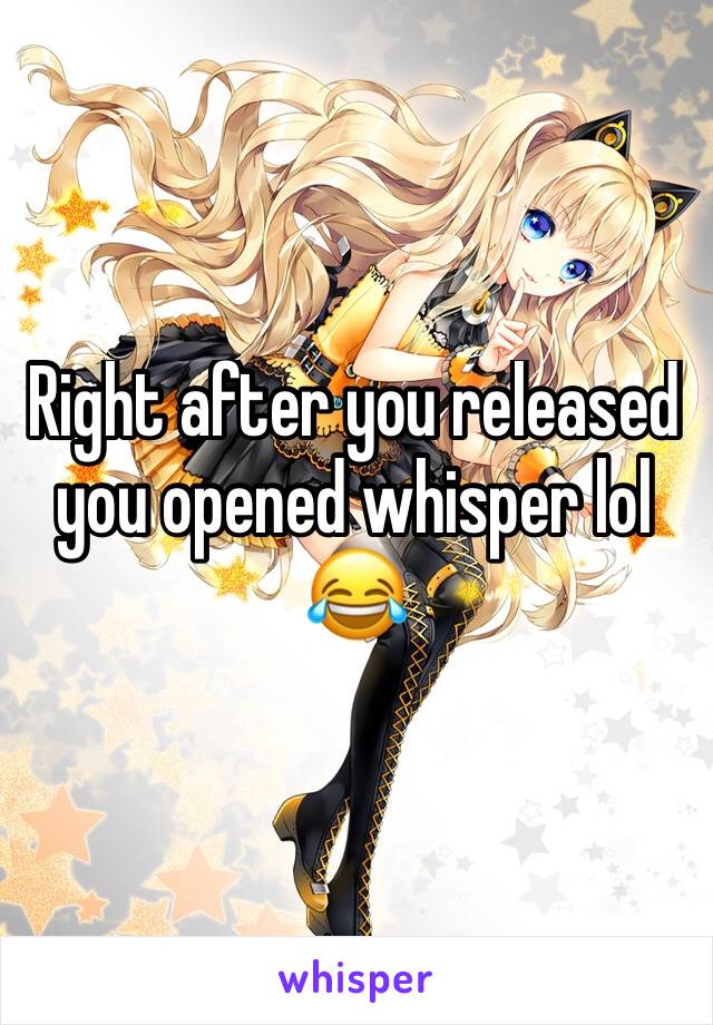 Right after you released you opened whisper lol 😂 