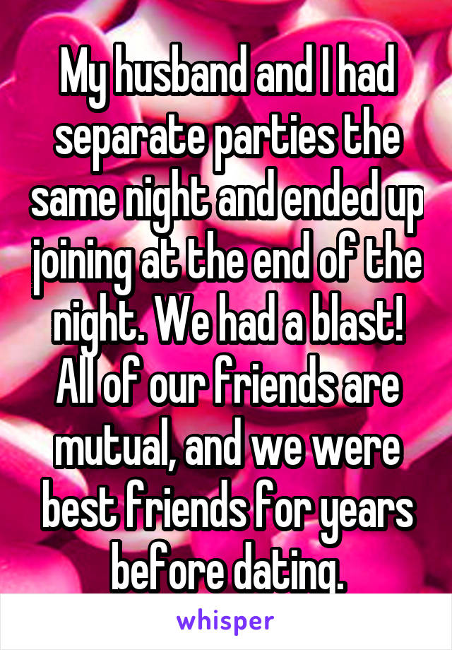 My husband and I had separate parties the same night and ended up joining at the end of the night. We had a blast! All of our friends are mutual, and we were best friends for years before dating.