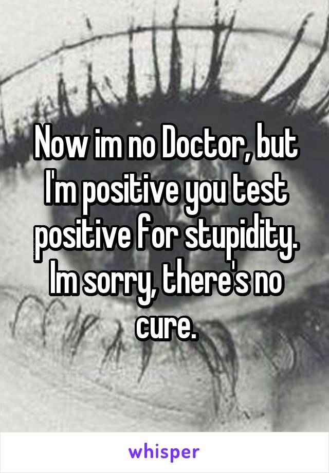 Now im no Doctor, but I'm positive you test positive for stupidity. Im sorry, there's no cure.