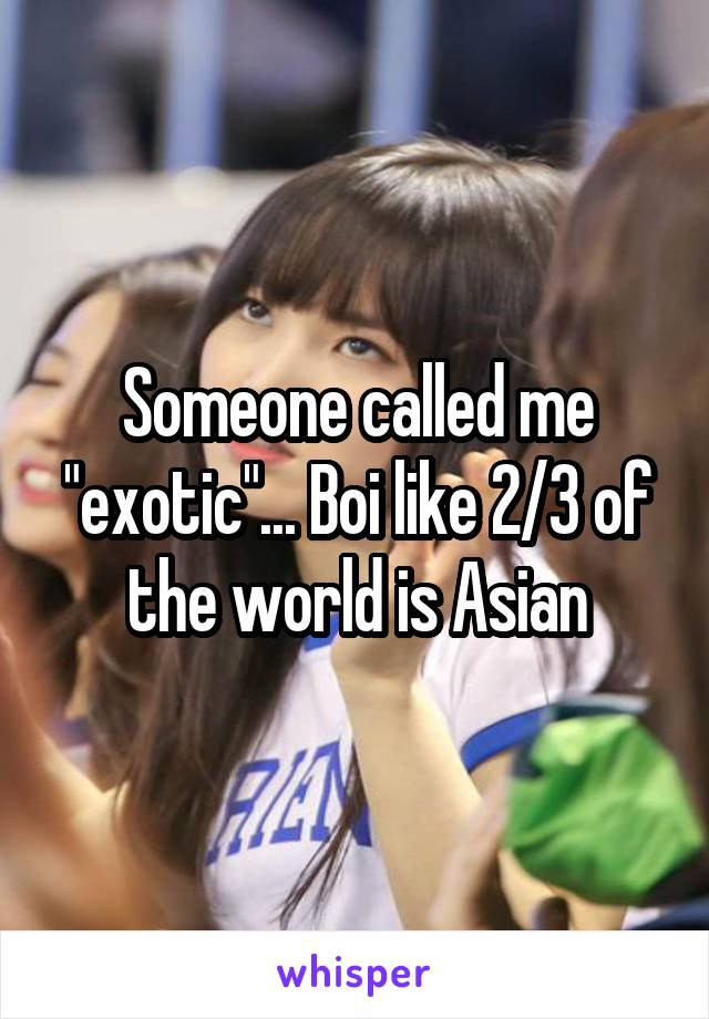Someone called me "exotic"... Boi like 2/3 of the world is Asian