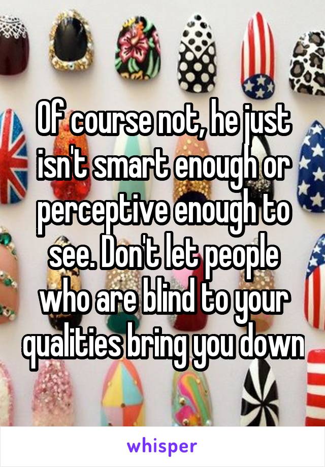 Of course not, he just isn't smart enough or perceptive enough to see. Don't let people who are blind to your qualities bring you down