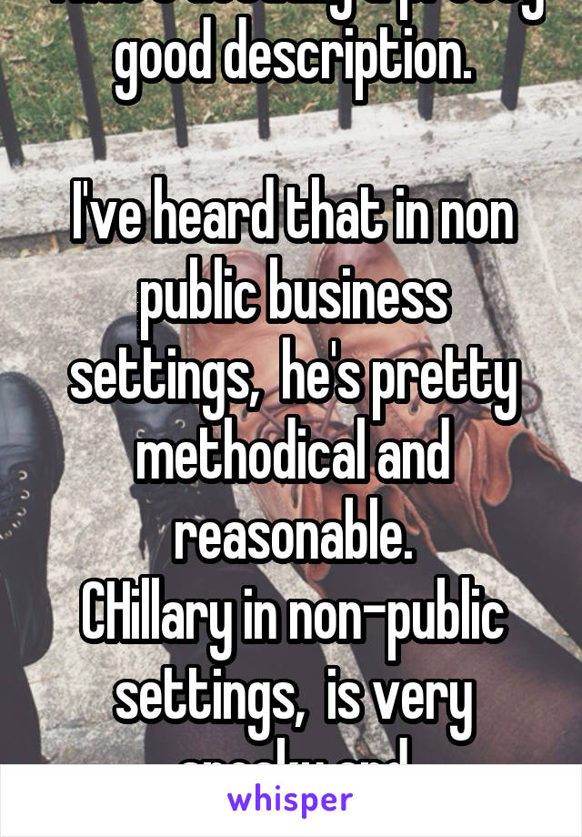That's actually a pretty good description.

I've heard that in non public business settings,  he's pretty methodical and reasonable.
CHillary in non-public settings,  is very sneaky and contemptuous