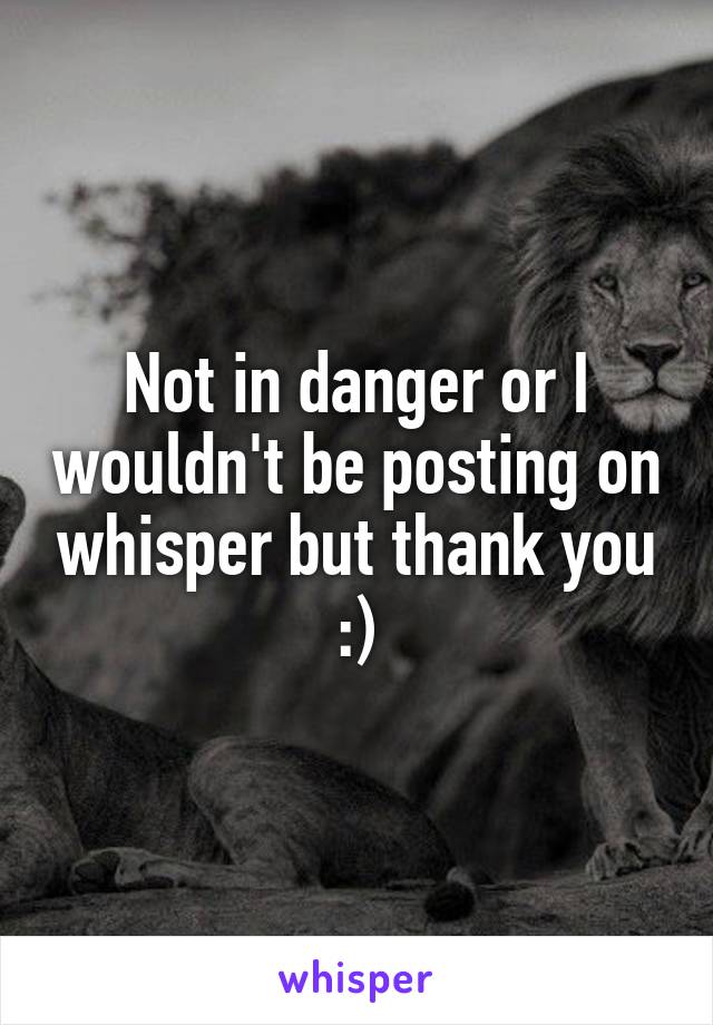Not in danger or I wouldn't be posting on whisper but thank you :)
