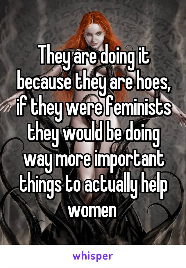 They are doing it because they are hoes, if they were feminists they would be doing way more important things to actually help women 