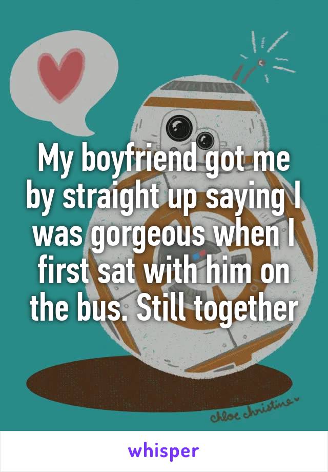 My boyfriend got me by straight up saying I was gorgeous when I first sat with him on the bus. Still together