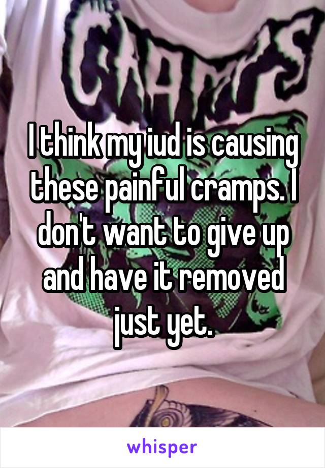 I think my iud is causing these painful cramps. I don't want to give up and have it removed just yet.