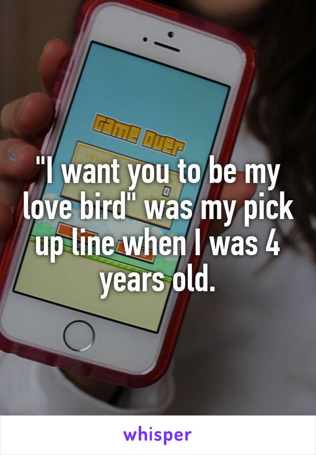 "I want you to be my love bird" was my pick up line when I was 4 years old.