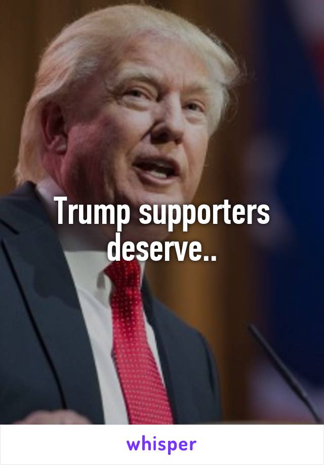 Trump supporters deserve..