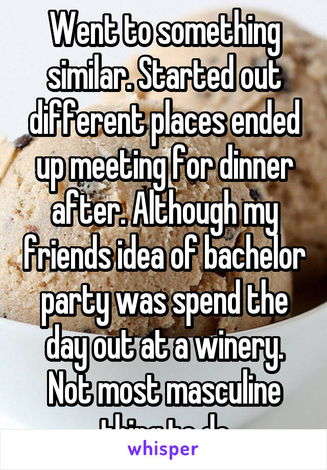 Went to something similar. Started out different places ended up meeting for dinner after. Although my friends idea of bachelor party was spend the day out at a winery. Not most masculine thing to do