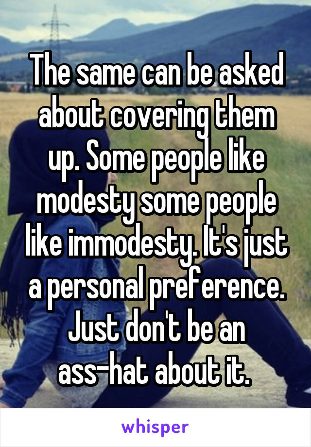 The same can be asked about covering them up. Some people like modesty some people like immodesty. It's just a personal preference. Just don't be an ass-hat about it. 