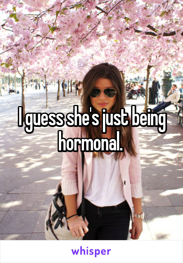 I guess she's just being hormonal. 