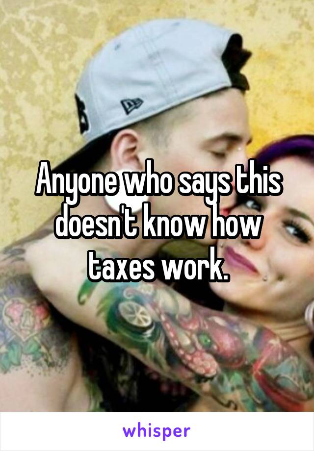 Anyone who says this doesn't know how taxes work.