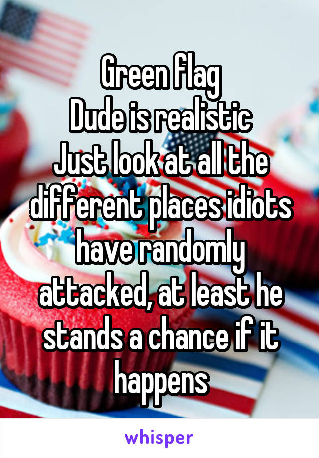 Green flag
Dude is realistic
Just look at all the different places idiots have randomly attacked, at least he stands a chance if it happens