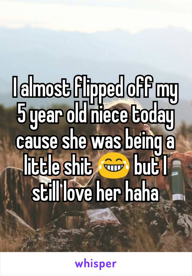 I almost flipped off my 5 year old niece today cause she was being a little shit 😂 but I still love her haha