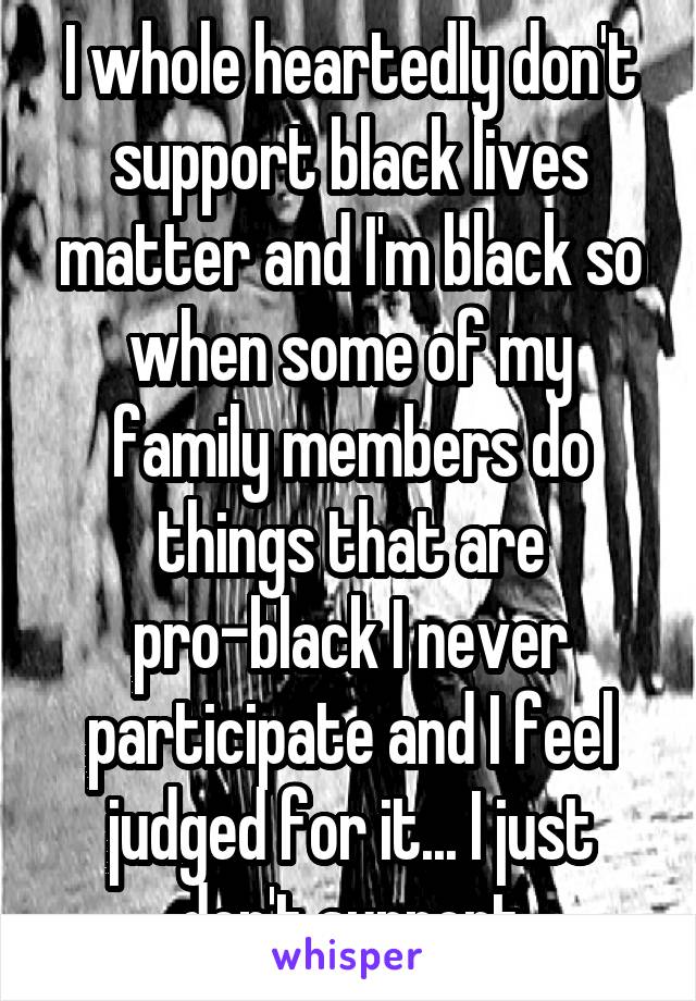 I whole heartedly don't support black lives matter and I'm black so when some of my family members do things that are pro-black I never participate and I feel judged for it... I just don't support