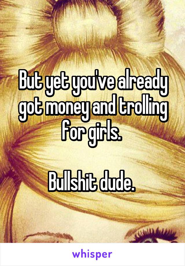 But yet you've already got money and trolling for girls. 

Bullshit dude. 