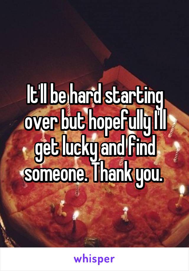 It'll be hard starting over but hopefully I'll get lucky and find someone. Thank you. 