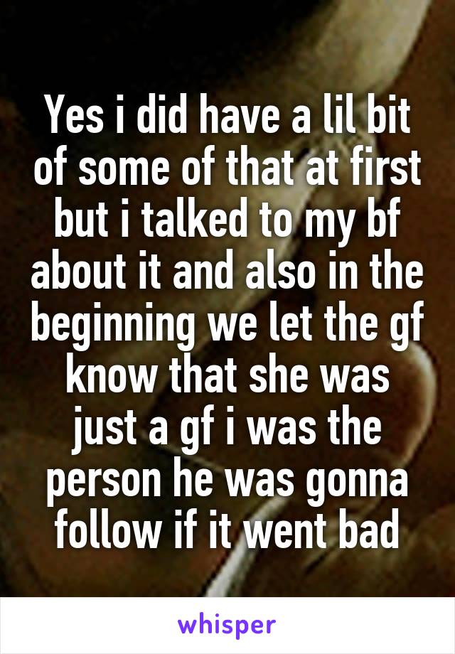 Yes i did have a lil bit of some of that at first but i talked to my bf about it and also in the beginning we let the gf know that she was just a gf i was the person he was gonna follow if it went bad