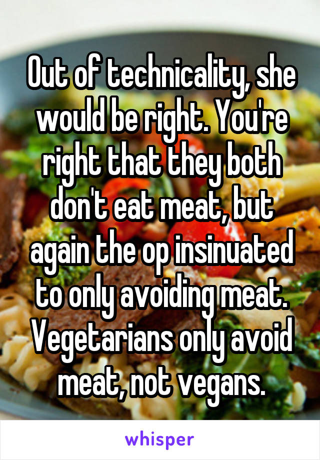 Out of technicality, she would be right. You're right that they both don't eat meat, but again the op insinuated to only avoiding meat. Vegetarians only avoid meat, not vegans.